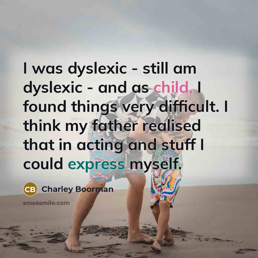 “I was dyslexic - still am dyslexic - and as child, I found things very difficult. I think my father realised that in acting and stuff I could express myself.” quote by Charley Boorman