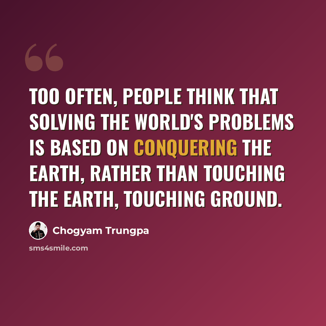 “Too often, people think that solving the world's problems is based on conquering the earth, rather than touching the earth, touching ground.” quote by Chogyam Trungpa