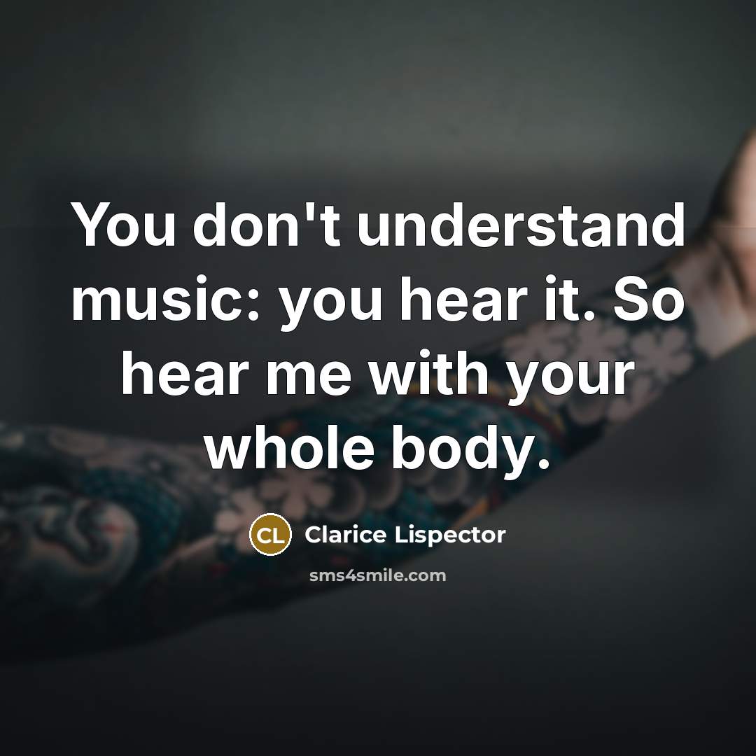 “You don't understand music: you hear it. So hear me with your whole body.” quote by Clarice Lispector