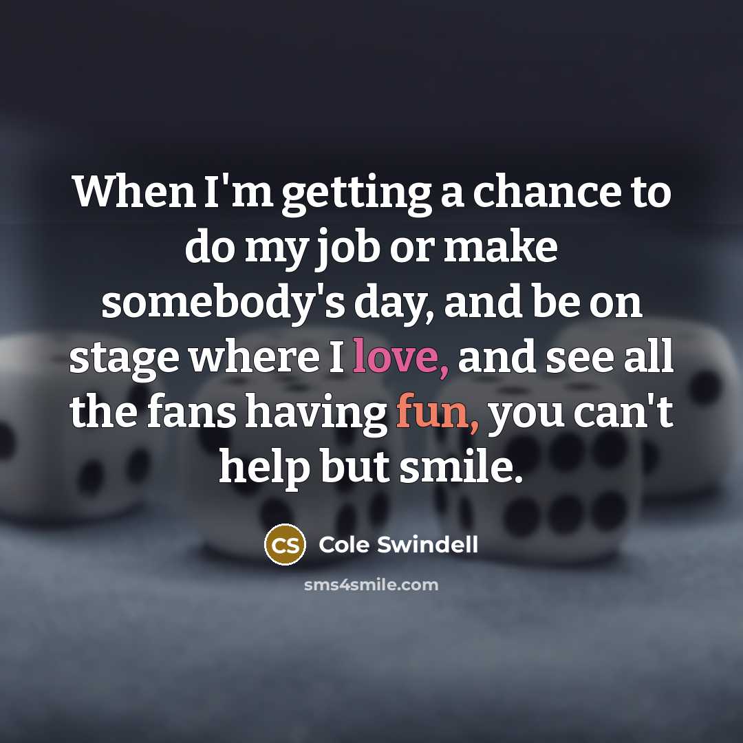 “When I'm getting a chance to do my job or make somebody's day, and be on stage where I love, and see all the fans having fun, you can't help but smile.” quote by Cole Swindell