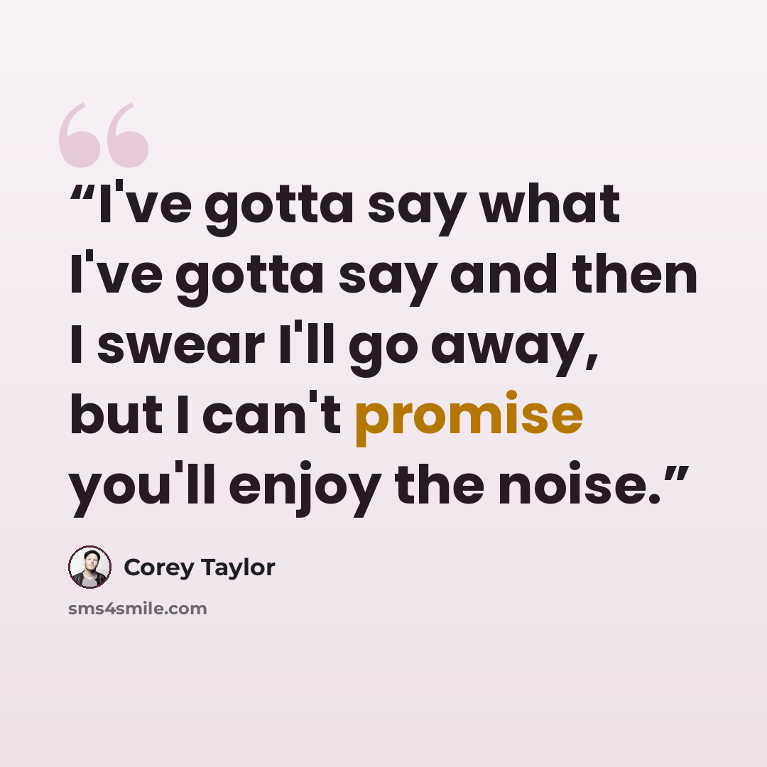 “I've gotta say what I've gotta say and then I swear I'll go away, but I can't promise you'll enjoy the noise.” quote by Corey Taylor