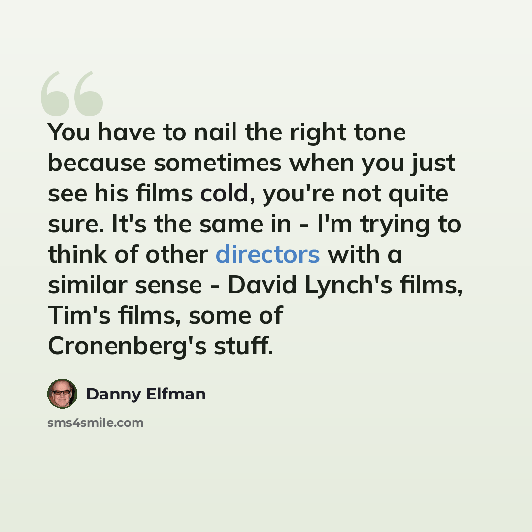 “You have to nail the right tone because sometimes when you just see his films cold, you're not quite sure. It's the same in - I'm trying to think of other directors with a similar sense - David Lynch's films, Tim's films, some of Cronenberg's stuff.” quote by Danny Elfman
