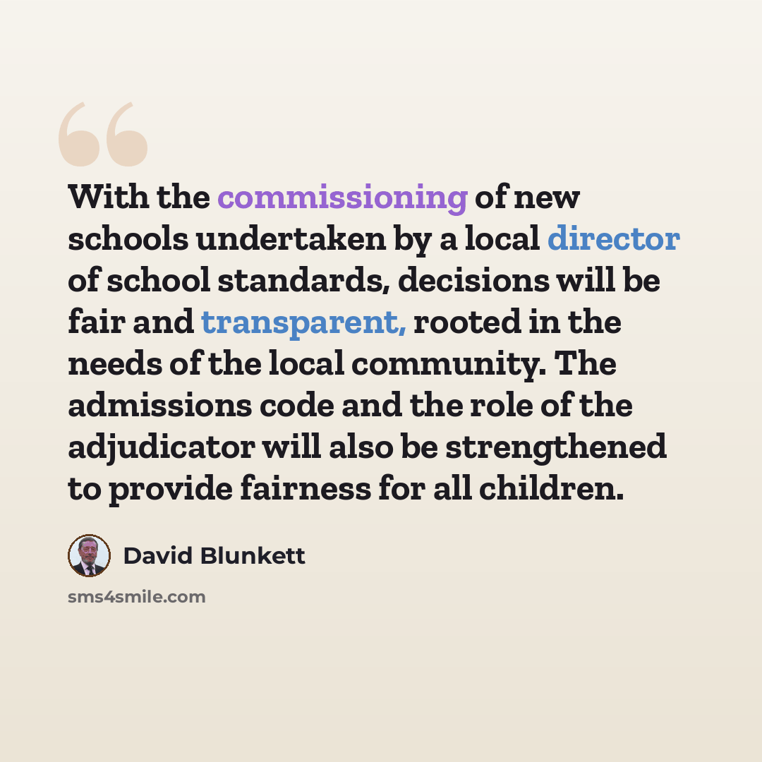 “With the commissioning of new schools undertaken by a local director of school standards, decisions will be fair and transparent, rooted in the needs of the local community. The admissions code and the role of the adjudicator will also be strengthened to provide fairness for all children.” quote by David Blunkett