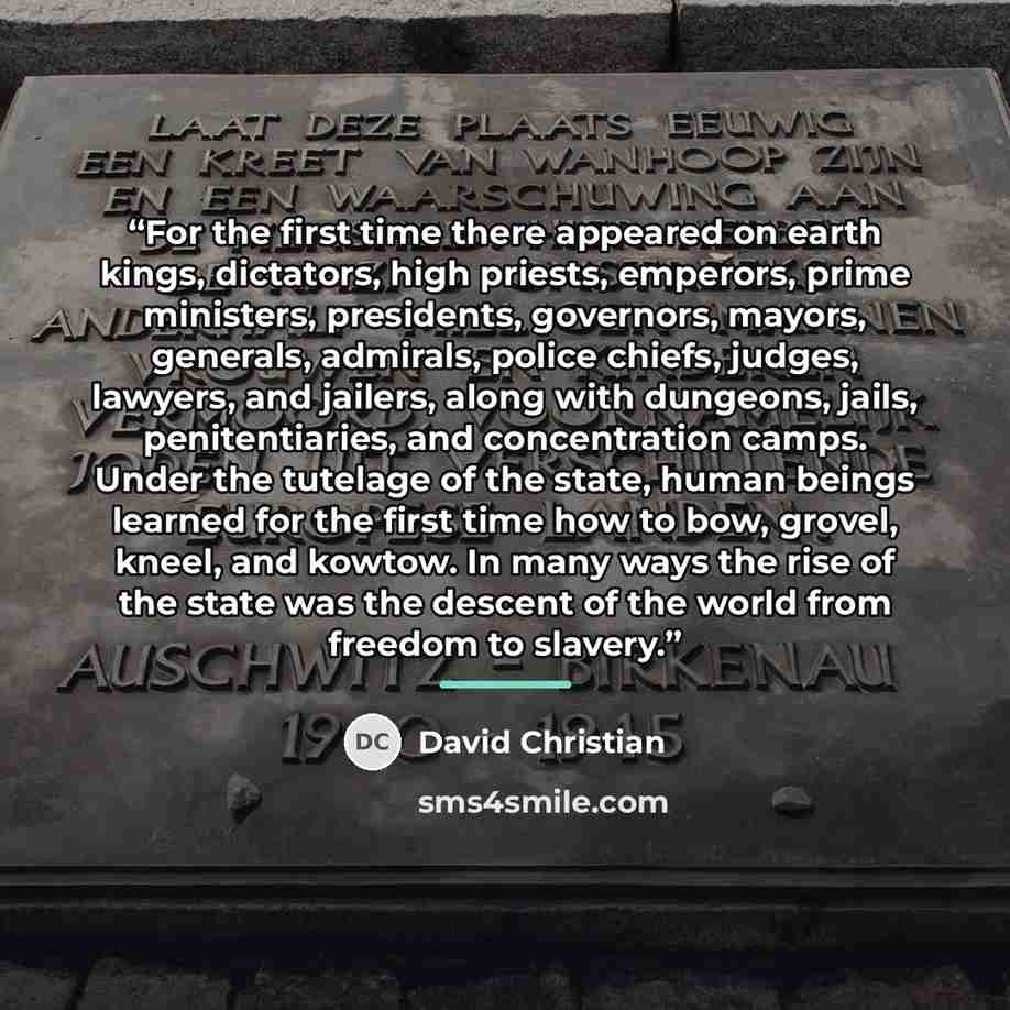 “For the first time there appeared on earth kings, dictators, high priests, emperors, prime ministers, presidents, governors, mayors, generals, admirals, police chiefs, judges, lawyers, and jailers, along with dungeons, jails, penitentiaries, and concentration camps. Under the tutelage of the…” quote by David Christian