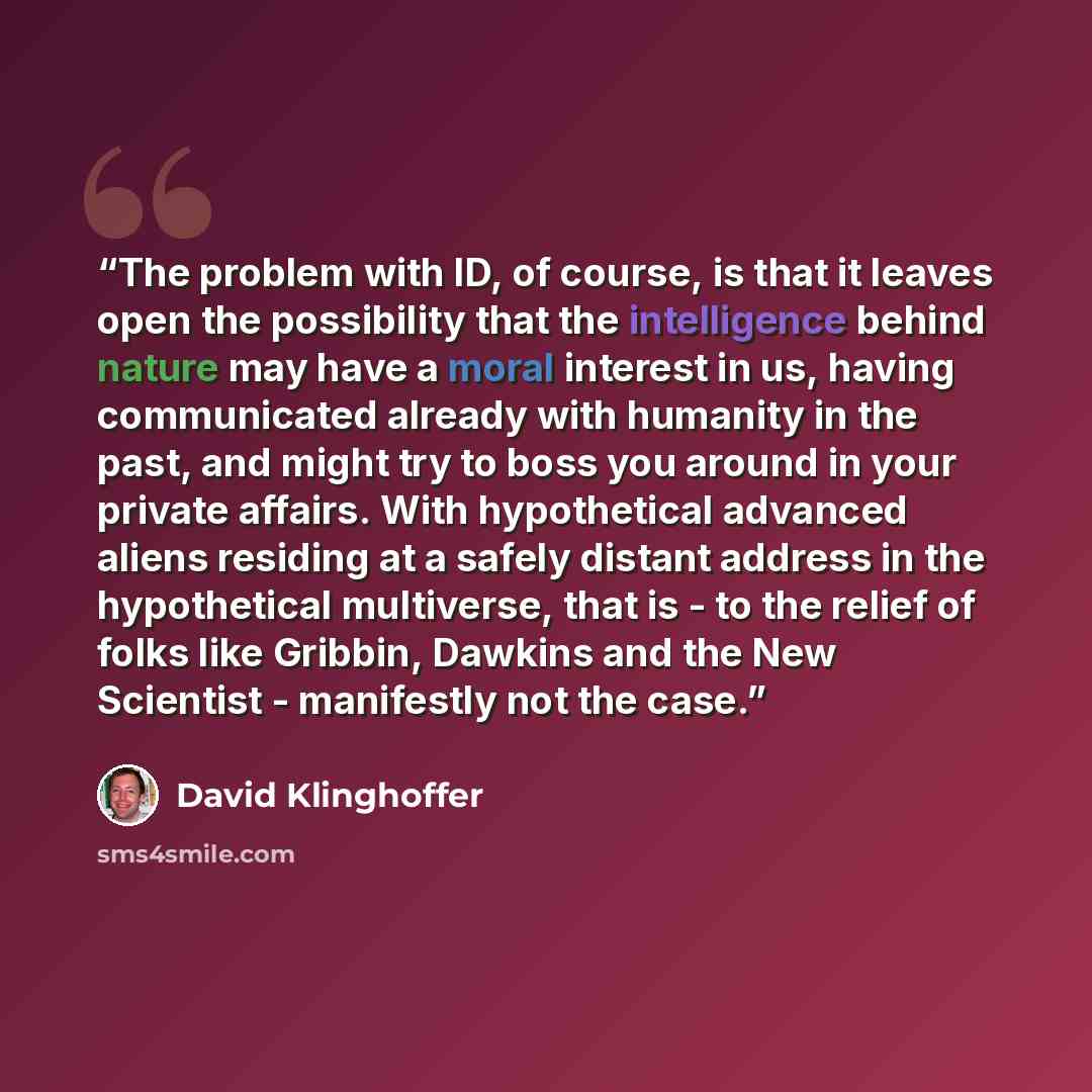 “The problem with ID, of course, is that it leaves open the possibility that the intelligence behind nature may have a moral interest in us, having communicated already with humanity in the past, and might try to boss you around in your private affairs. With hypothetical advanced aliens residing at…” quote by David Klinghoffer