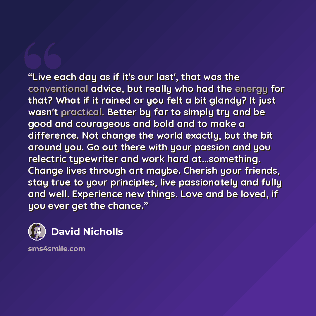 “Live each day as if it's our last', that was the conventional advice, but really who had the energy for that? What if it rained or you felt a bit glandy? It just wasn't practical. Better by far to simply try and be good and courageous and bold and to make a difference. Not change the world…” quote by David Nicholls
