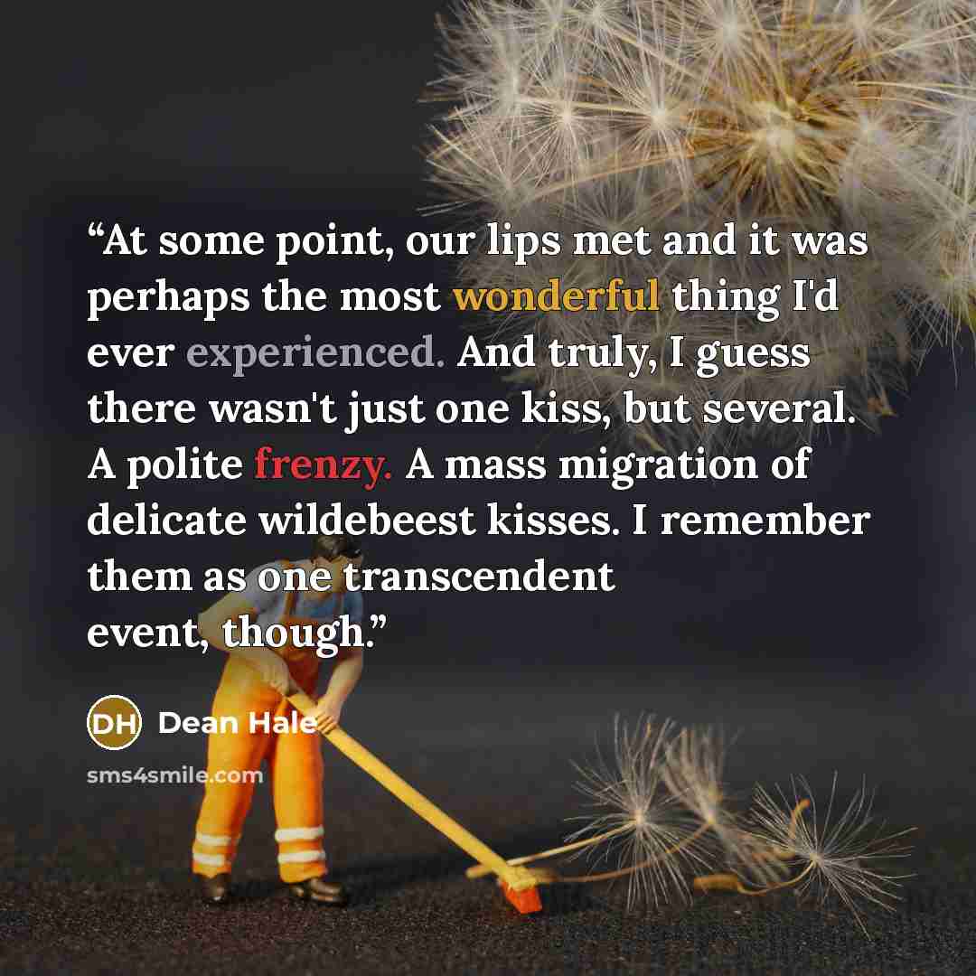 “At some point, our lips met and it was perhaps the most wonderful thing I'd ever experienced. And truly, I guess there wasn't just one kiss, but several. A polite frenzy. A mass migration of delicate wildebeest kisses. I remember them as one transcendent event, though.” quote by Dean Hale