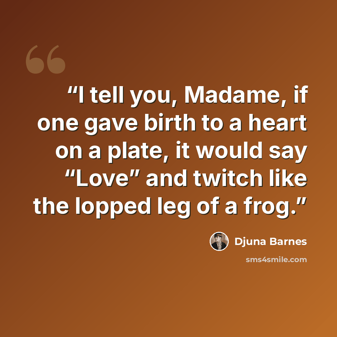 “I tell you, Madame, if one gave birth to a heart on a plate, it would say “Love” and twitch like the lopped leg of a frog.” quote by Djuna Barnes
