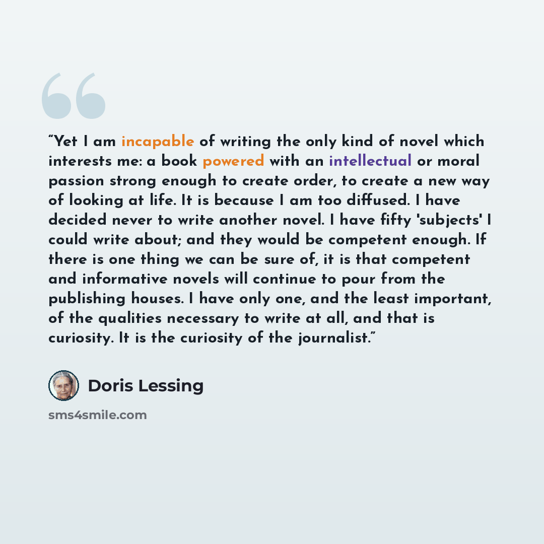 “Yet I am incapable of writing the only kind of novel which interests me: a book powered with an intellectual or moral passion strong enough to create order, to create a new way of looking at life. It is because I am too diffused. I have decided never to write another novel. I have fifty 'subjects'…” quote by Doris Lessing