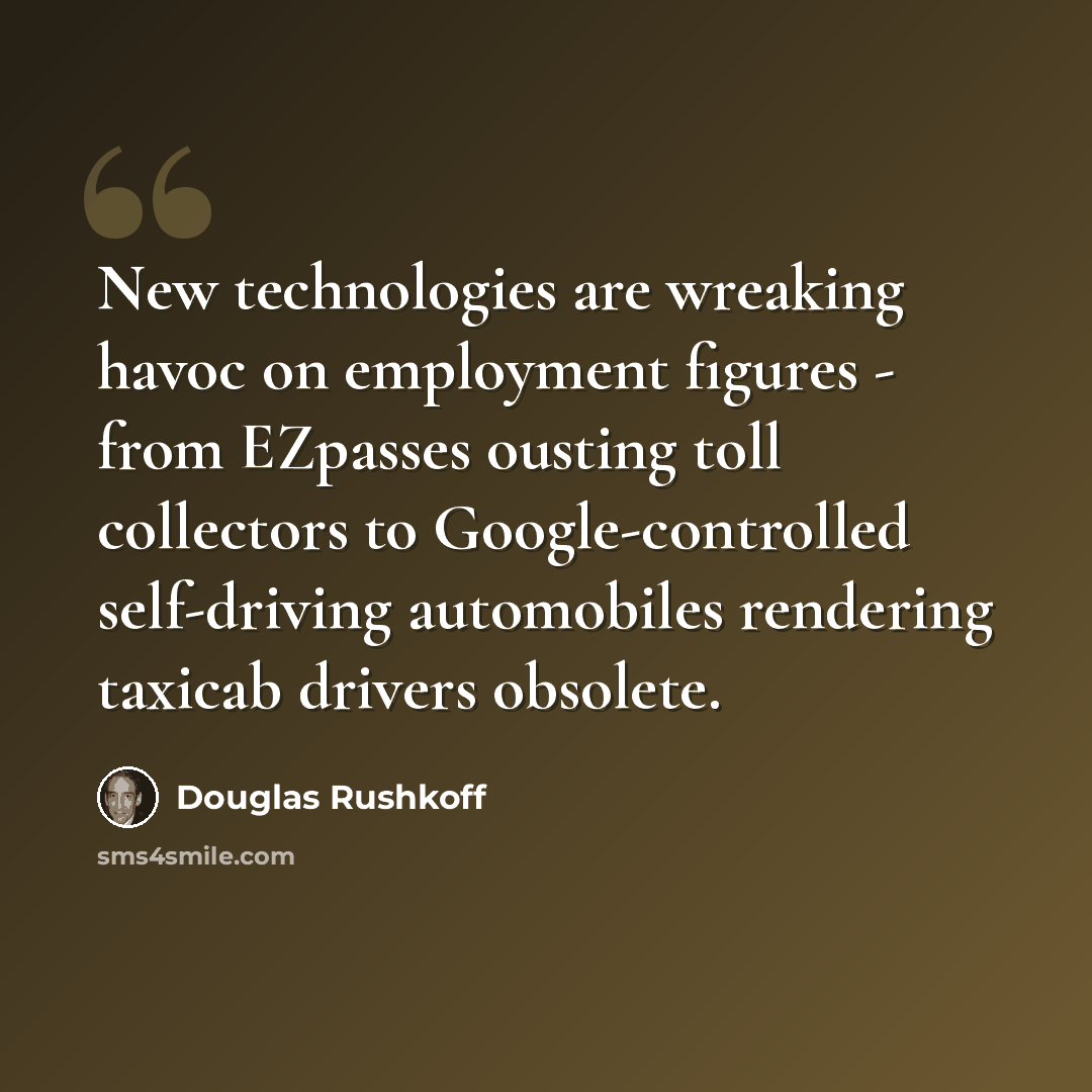 “New technologies are wreaking havoc on employment figures - from EZpasses ousting toll collectors to Google-controlled self-driving automobiles rendering taxicab drivers obsolete.” quote by Douglas Rushkoff