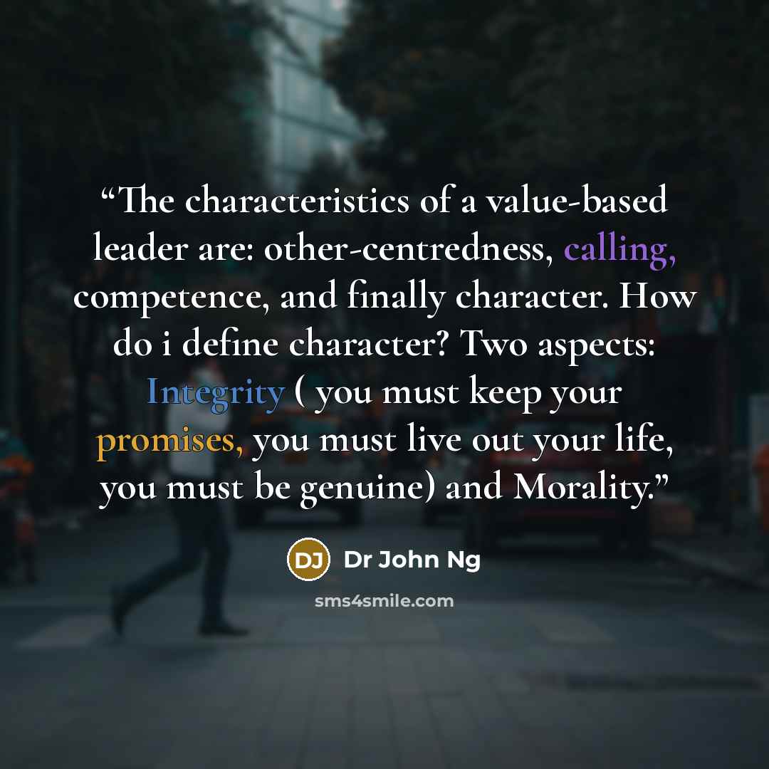 “The characteristics of a value-based leader are: other-centredness, calling, competence, and finally character. How do i define character? Two aspects: Integrity ( you must keep your promises, you must live out your life, you must be genuine) and Morality.” quote by Dr John Ng