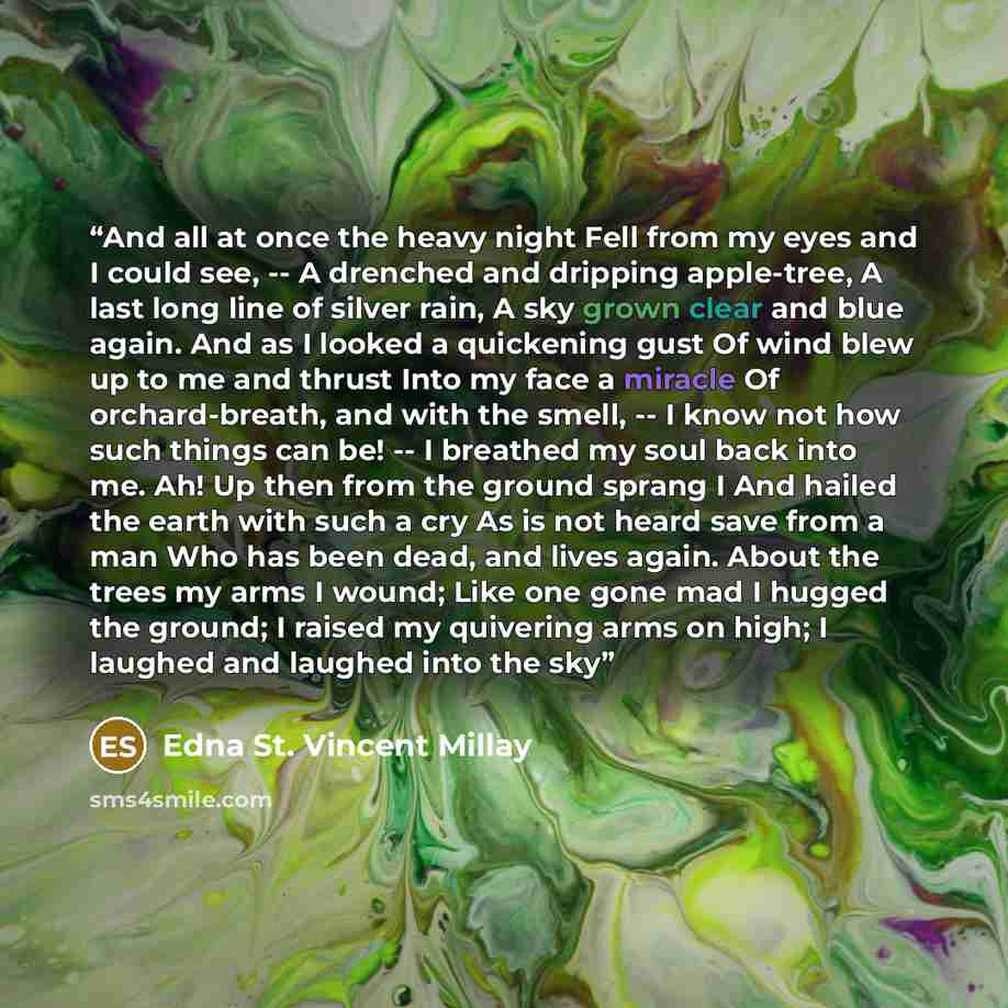 “And all at once the heavy night Fell from my eyes and I could see, -- A drenched and dripping apple-tree, A last long line of silver rain, A sky grown clear and blue again. And as I looked a quickening gust Of wind blew up to me and thrust Into my face a miracle Of orchard-breath, and with the…” quote by Edna St. Vincent Millay