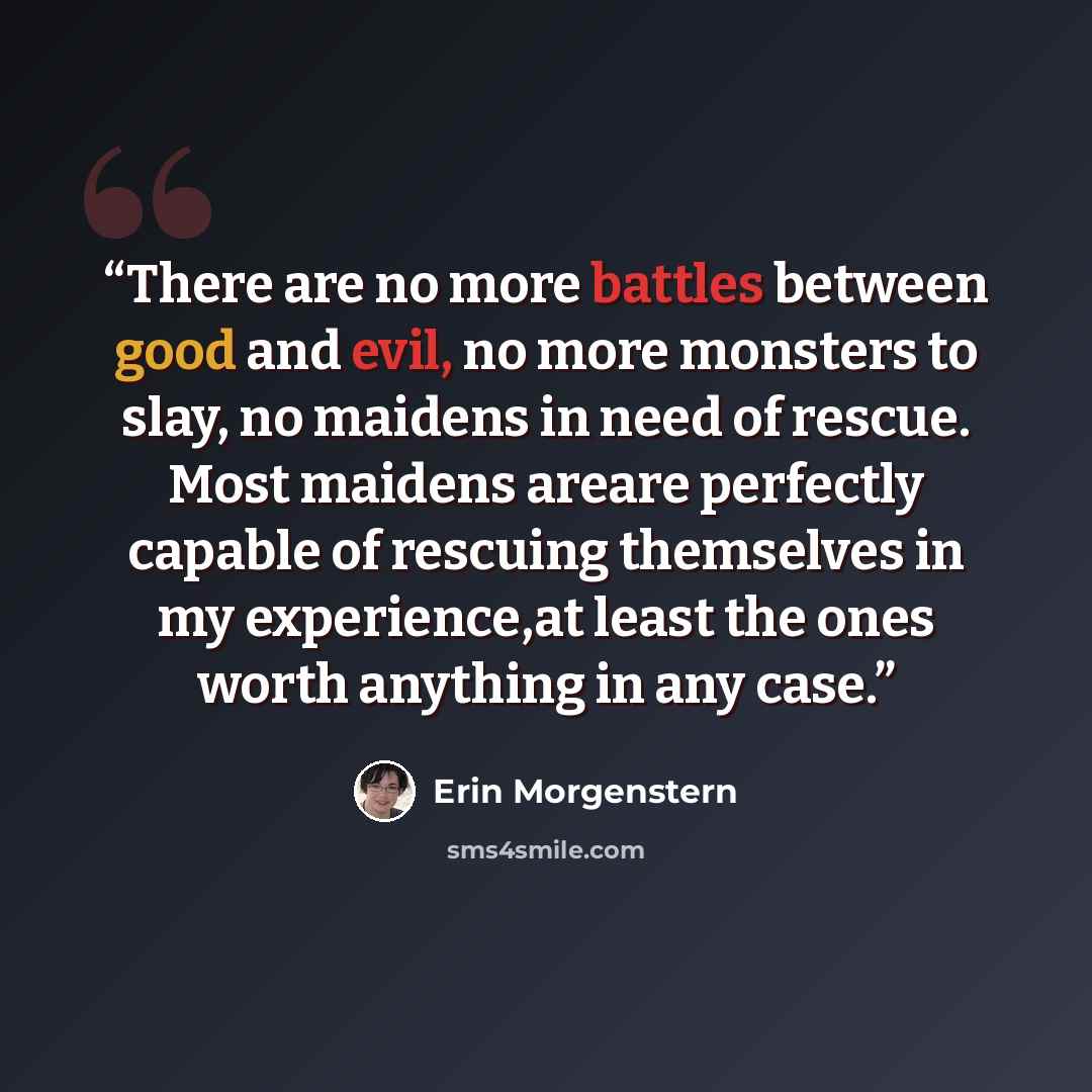 “There are no more battles between good and evil, no more monsters to slay, no maidens in need of rescue. Most maidens areare perfectly capable of rescuing themselves in my experience,at least the ones worth anything in any case.” quote by Erin Morgenstern