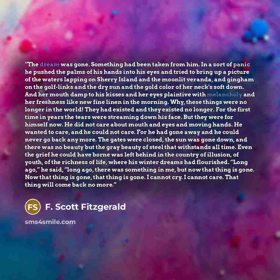 “The dream was gone. Something had been taken from him. In a sort of panic he pushed the palms of his hands into his eyes and tried to bring up a picture of the waters lapping on Sherry Island and the moonlit veranda, and gingham on the golf-links and the dry sun and the gold color of her neck's…” quote by F. Scott Fitzgerald