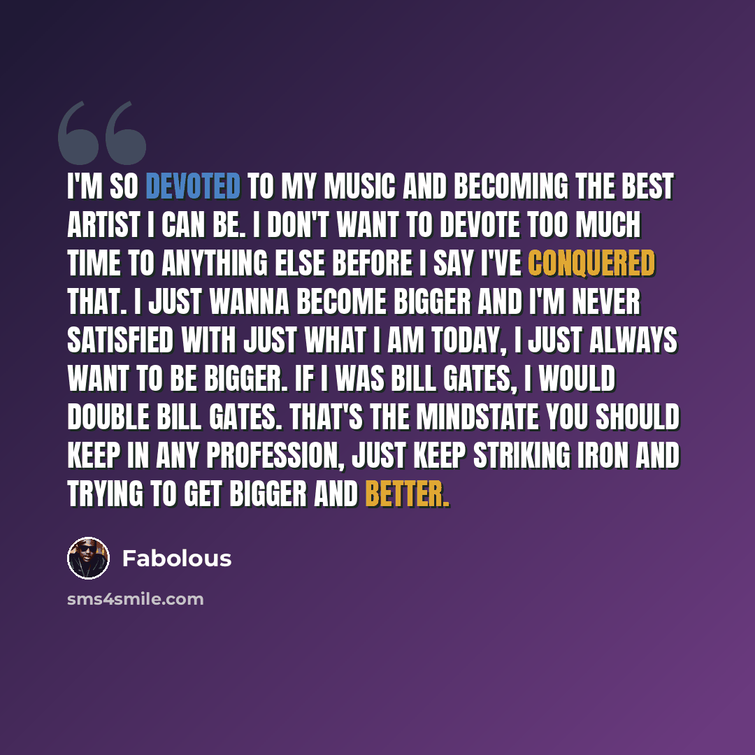 “I'm so devoted to my music and becoming the best artist I can be. I don't want to devote too much time to anything else before I say I've conquered that. I just wanna become bigger and I'm never satisfied with just what I am today, I just always want to be bigger. If I was Bill Gates, I would…” quote by Fabolous