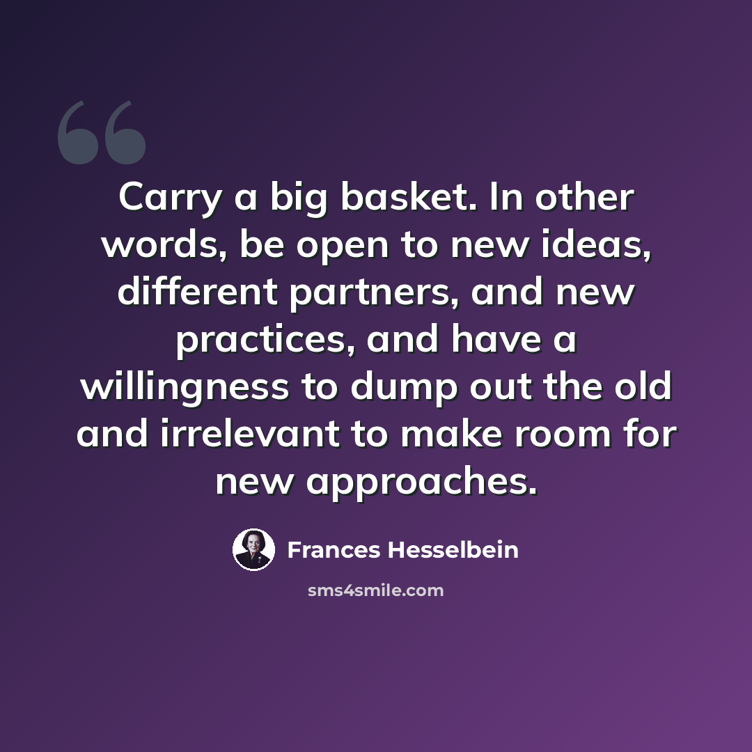“Carry a big basket. In other words, be open to new ideas, different partners, and new practices, and have a willingness to dump out the old and irrelevant to make room for new approaches.” quote by Frances Hesselbein