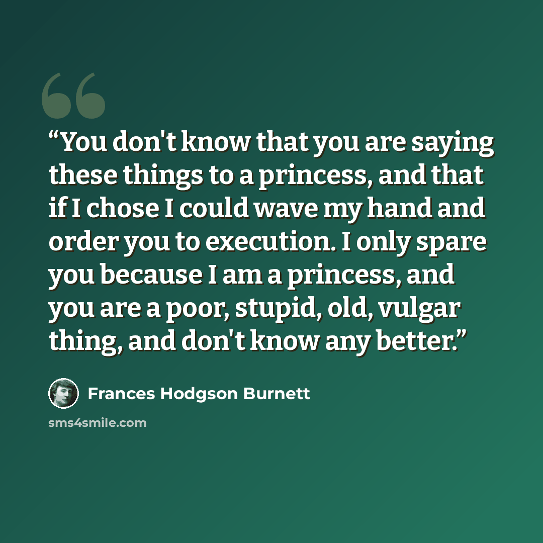 “You don't know that you are saying these things to a princess, and that if I chose I could wave my hand and order you to execution. I only spare you because I am a princess, and you are a poor, stupid, old, vulgar thing, and don't know any better.” quote by Frances Hodgson Burnett