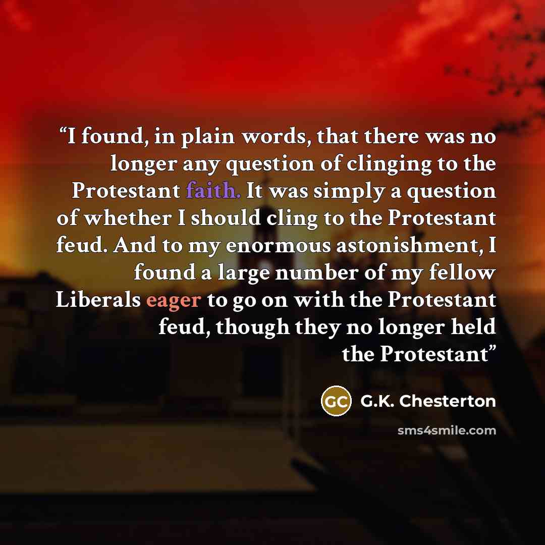 “I found, in plain words, that there was no longer any question of clinging to the Protestant faith. It was simply a question of whether I should cling to the Protestant feud. And to my enormous astonishment, I found a large number of my fellow Liberals eager to go on with the Protestant feud…” quote by G.K. Chesterton