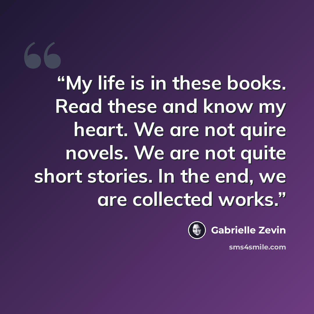 “My life is in these books. Read these and know my heart. We are not quire novels. We are not quite short stories. In the end, we are collected works.” quote by Gabrielle Zevin