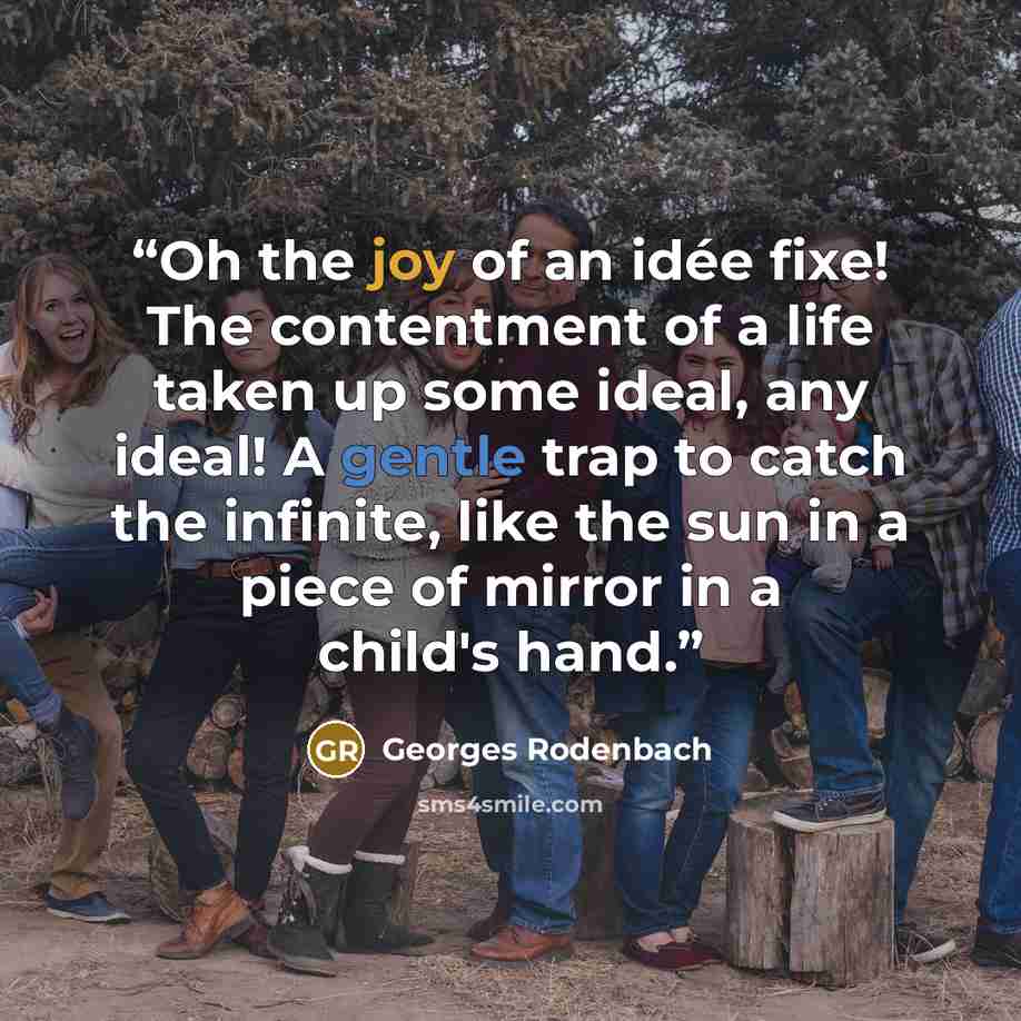 “Oh the joy of an idée fixe! The contentment of a life taken up some ideal, any ideal! A gentle trap to catch the infinite, like the sun in a piece of mirror in a child's hand.” quote by Georges Rodenbach