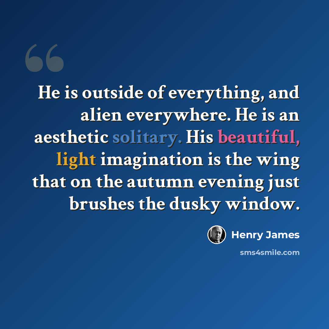 “He is outside of everything, and alien everywhere. He is an aesthetic solitary. His beautiful, light imagination is the wing that on the autumn evening just brushes the dusky window.” quote by Henry James