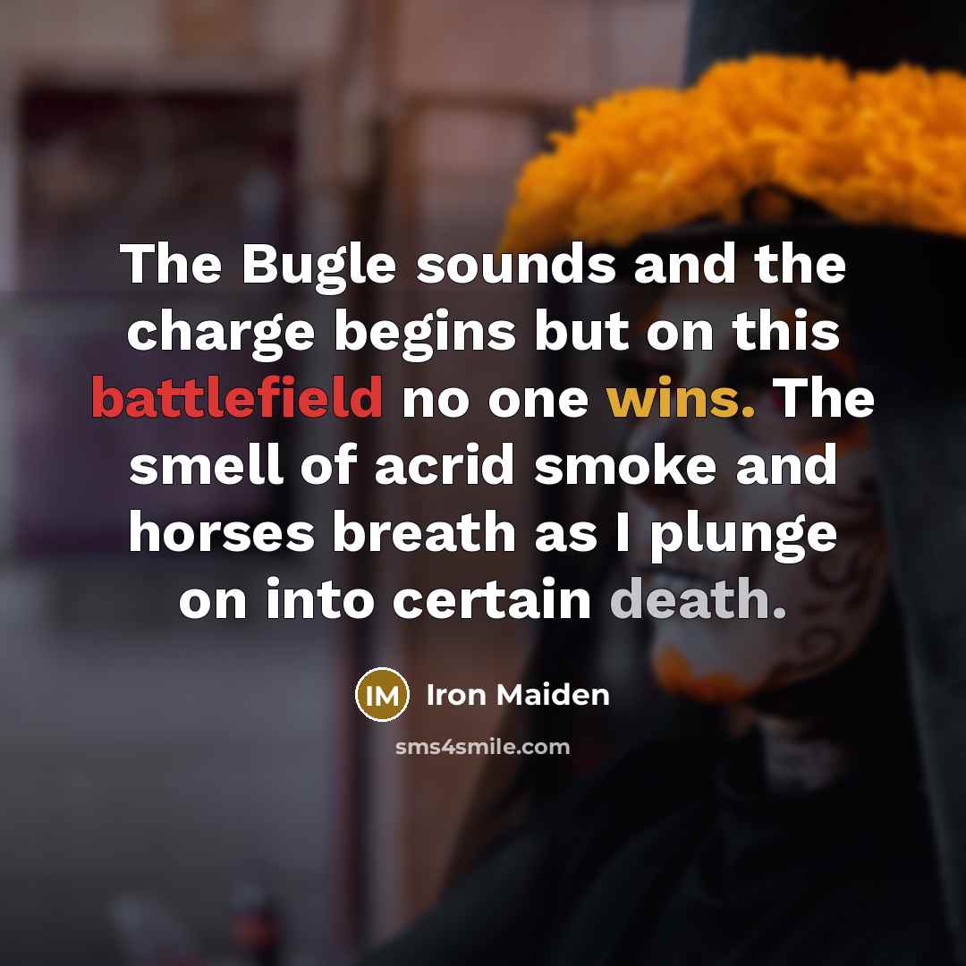 “The Bugle sounds and the charge begins but on this battlefield no one wins. The smell of acrid smoke and horses breath as I plunge on into certain death.” quote by Iron Maiden