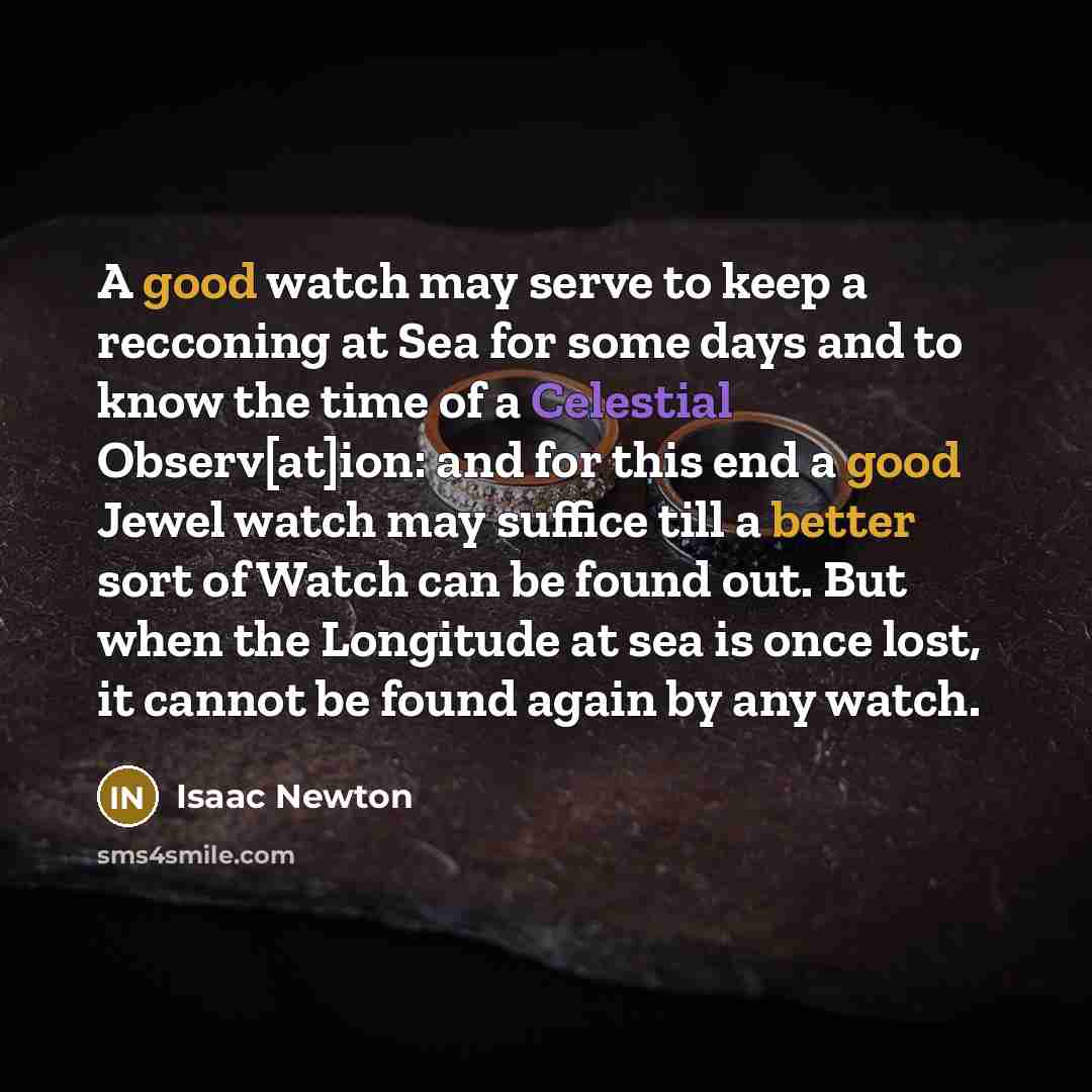 “A good watch may serve to keep a recconing at Sea for some days and to know the time of a Celestial Observ[at]ion: and for this end a good Jewel watch may suffice till a better sort of Watch can be found out. But when the Longitude at sea is once lost, it cannot be found again by any watch.” quote by Isaac Newton