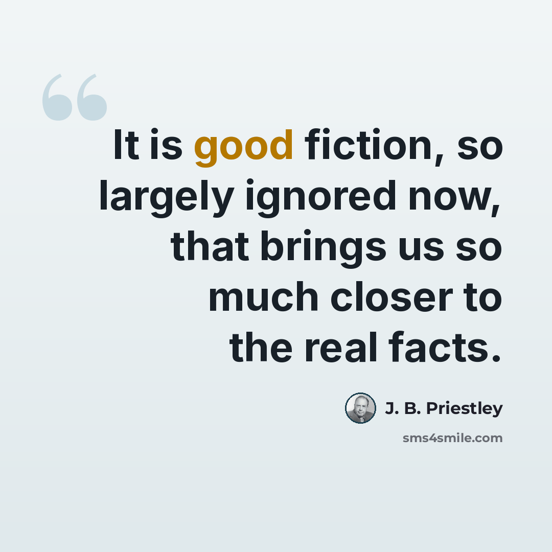 “It is good fiction, so largely ignored now, that brings us so much closer to the real facts.” quote by J. B. Priestley