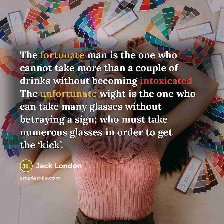 “The fortunate man is the one who cannot take more than a couple of drinks without becoming intoxicated. The unfortunate wight is the one who can take many glasses without betraying a sign; who must take numerous glasses in order to get the ‘kick’.” quote by Jack London