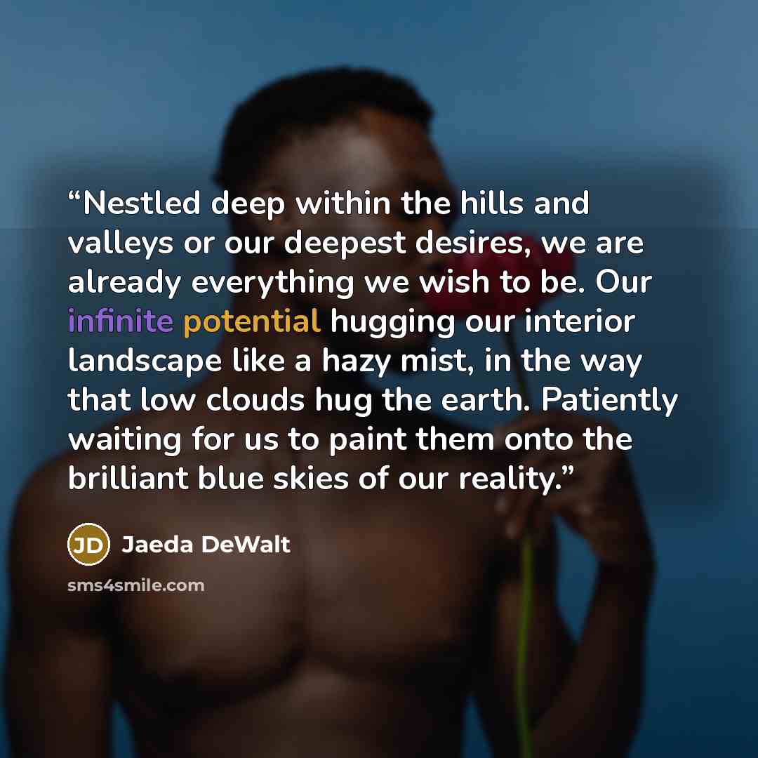“Nestled deep within the hills and valleys or our deepest desires, we are already everything we wish to be. Our infinite potential hugging our interior landscape like a hazy mist, in the way that low clouds hug the earth. Patiently waiting for us to paint them onto the brilliant blue skies of our…” quote by Jaeda DeWalt