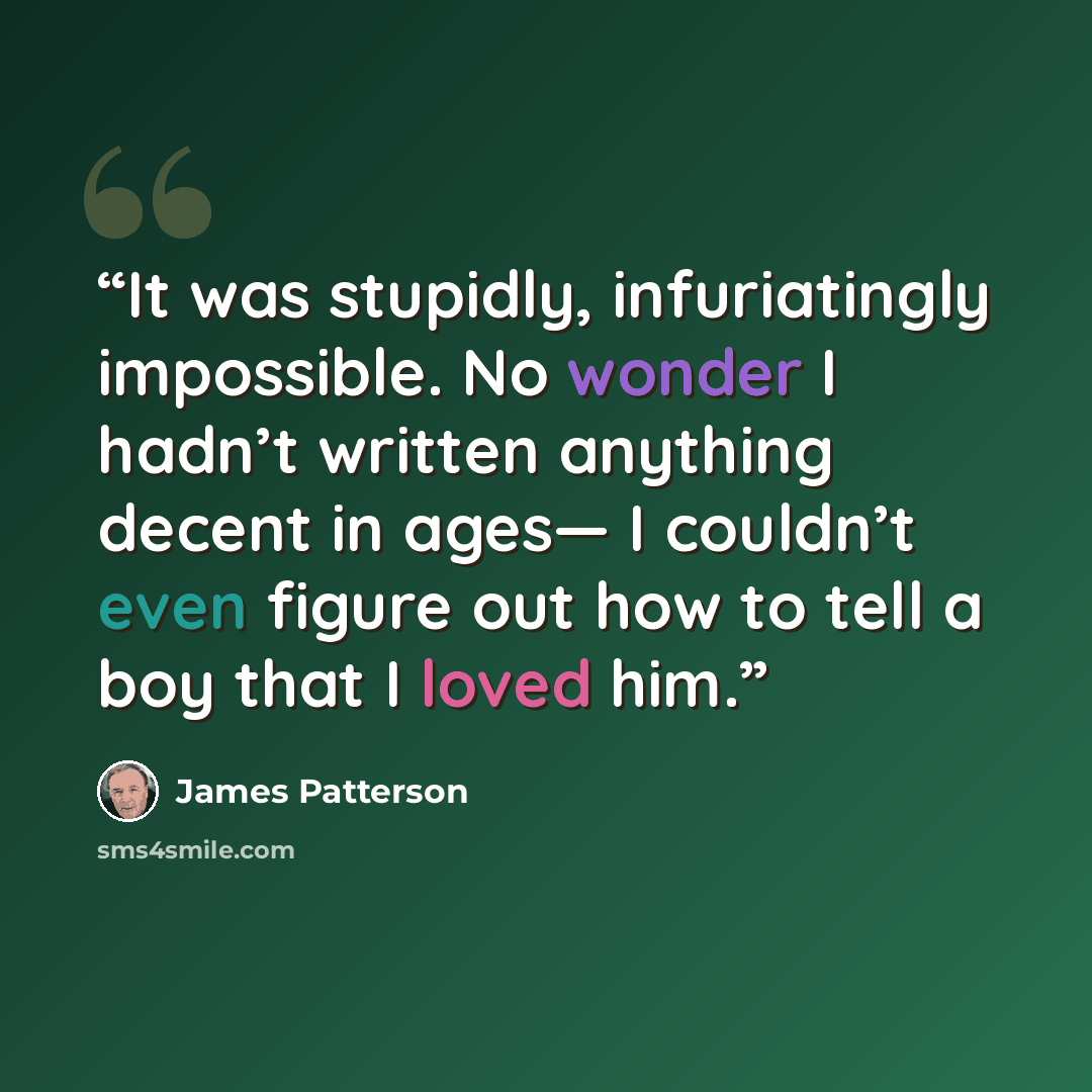 “It was stupidly, infuriatingly impossible. No wonder I hadn’t written anything decent in ages— I couldn’t even figure out how to tell a boy that I loved him.” quote by James Patterson