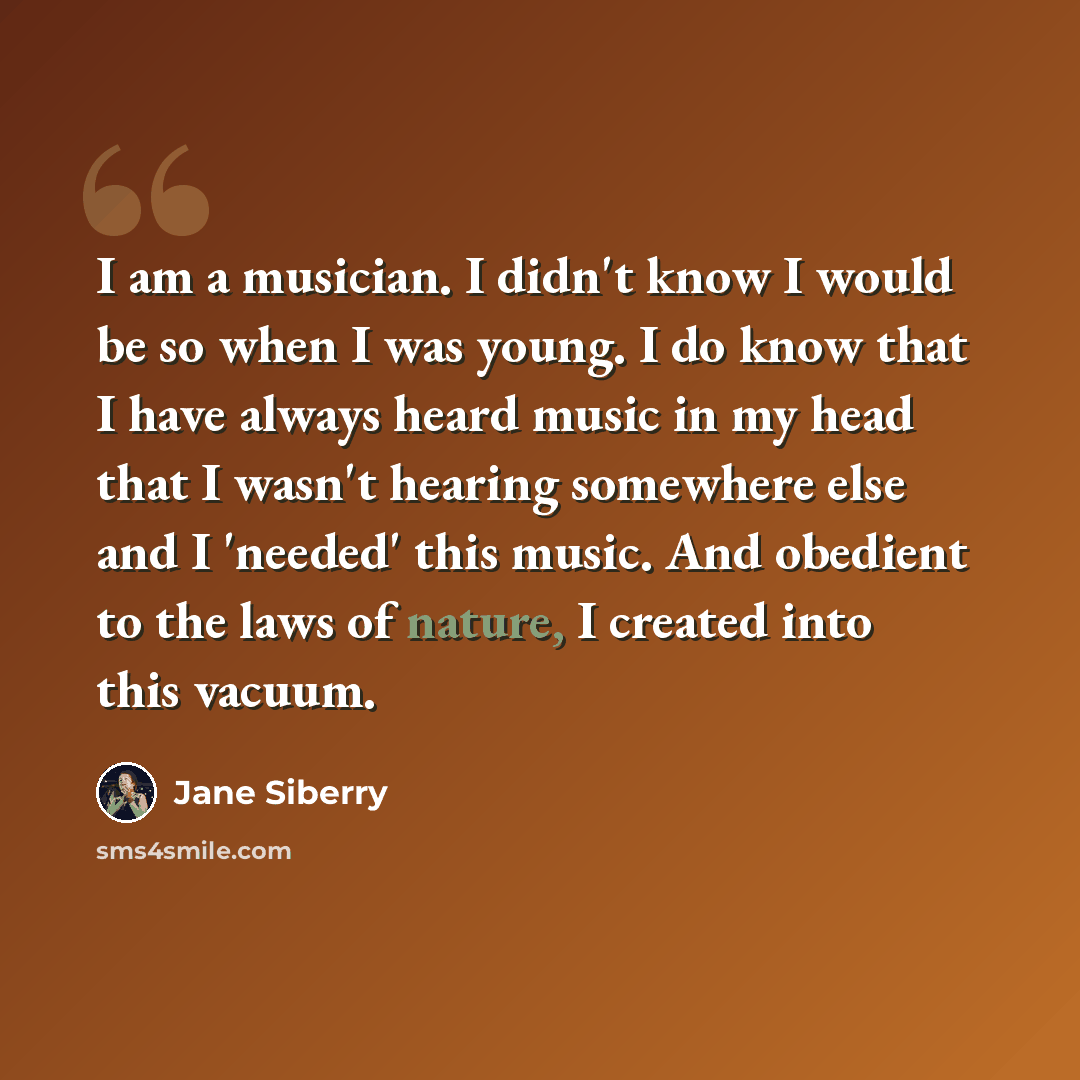“I am a musician. I didn't know I would be so when I was young. I do know that I have always heard music in my head that I wasn't hearing somewhere else and I 'needed' this music. And obedient to the laws of nature, I created into this vacuum.” quote by Jane Siberry