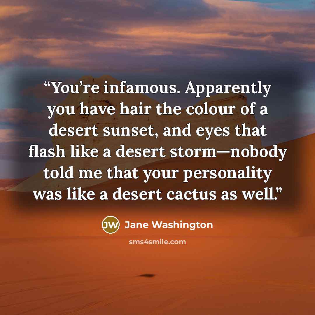 “You’re infamous. Apparently you have hair the colour of a desert sunset, and eyes that flash like a desert storm—nobody told me that your personality was like a desert cactus as well.” quote by Jane Washington