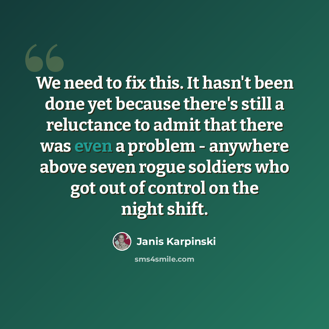 “We need to fix this. It hasn't been done yet because there's still a reluctance to admit that there was even a problem - anywhere above seven rogue soldiers who got out of control on the night shift.” quote by Janis Karpinski
