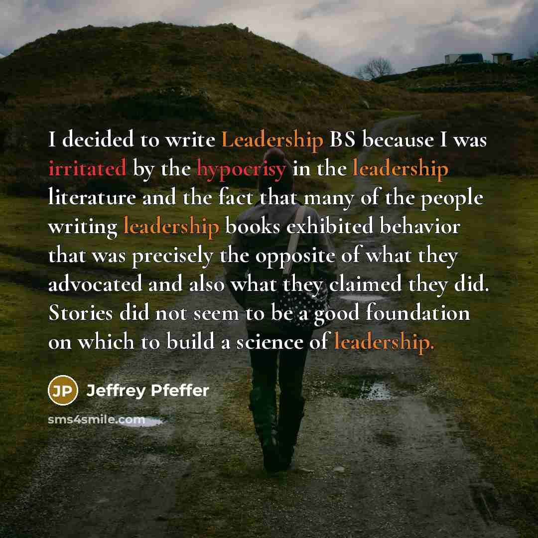“I decided to write Leadership BS because I was irritated by the hypocrisy in the leadership literature and the fact that many of the people writing leadership books exhibited behavior that was precisely the opposite of what they advocated and also what they claimed they did. Stories did not seem…” quote by Jeffrey Pfeffer