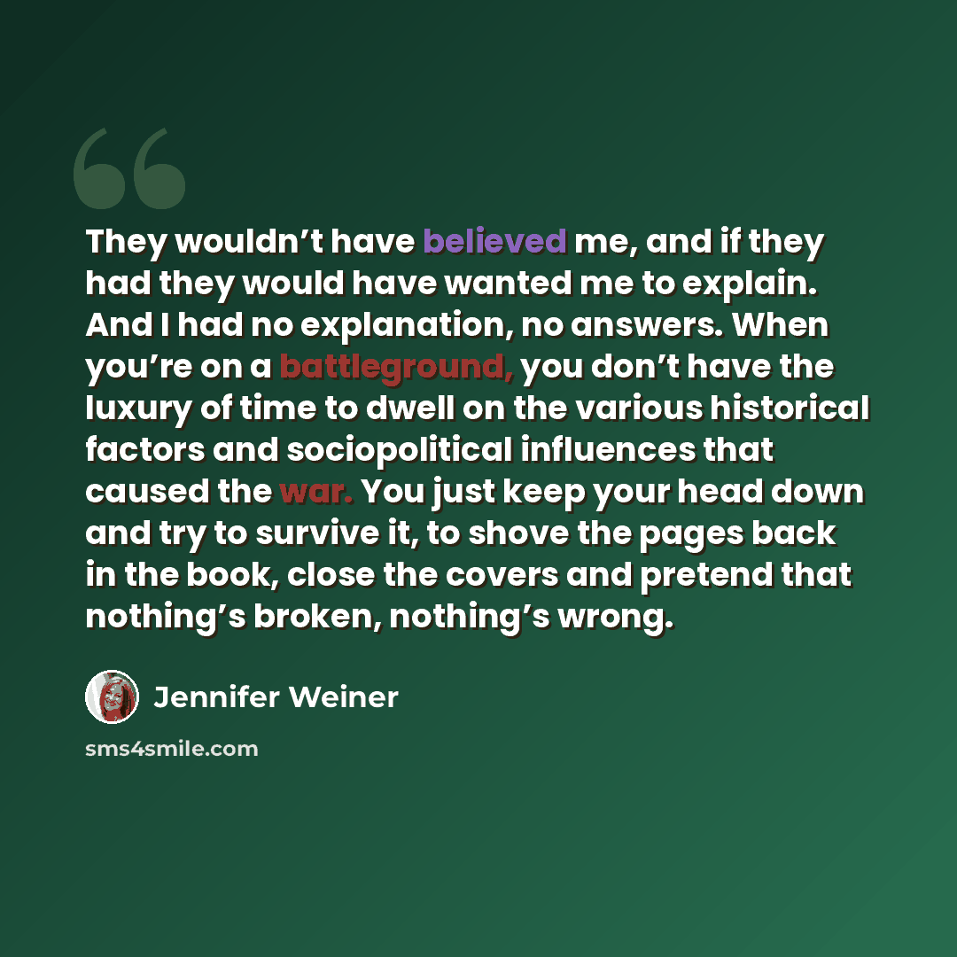 “They wouldn’t have believed me, and if they had they would have wanted me to explain. And I had no explanation, no answers. When you’re on a battleground, you don’t have the luxury of time to dwell on the various historical factors and sociopolitical influences that caused the war. You just keep…” quote by Jennifer Weiner