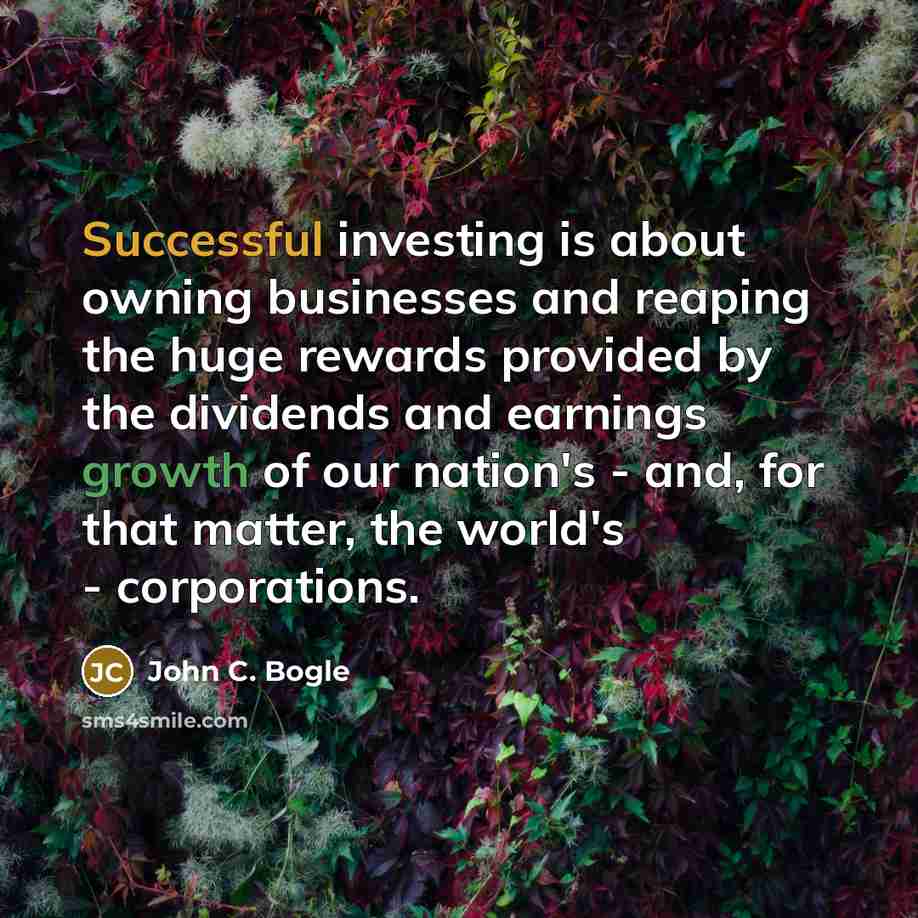 “Successful investing is about owning businesses and reaping the huge rewards provided by the dividends and earnings growth of our nation's - and, for that matter, the world's - corporations.” quote by John C. Bogle