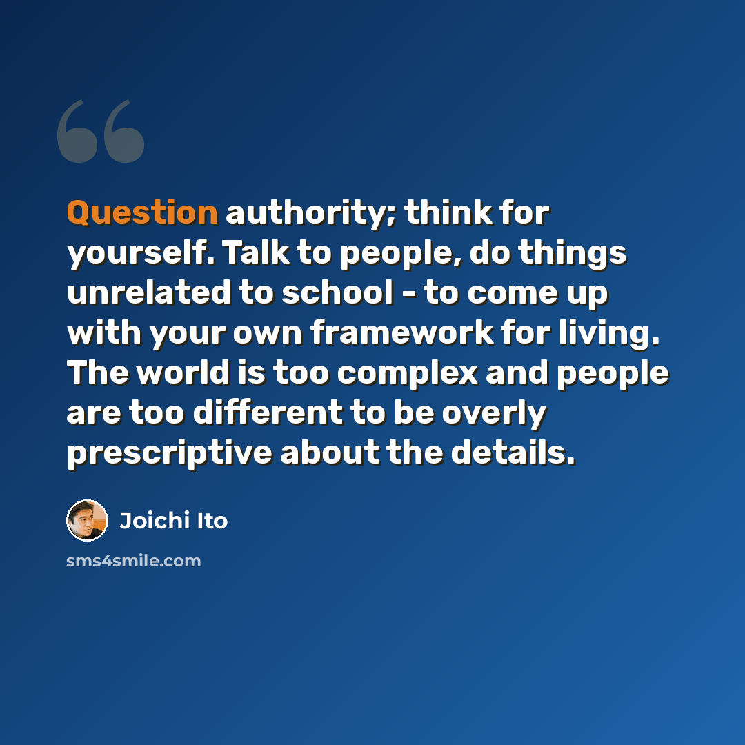“Question authority; think for yourself. Talk to people, do things unrelated to school - to come up with your own framework for living. The world is too complex and people are too different to be overly prescriptive about the details.” quote by Joichi Ito