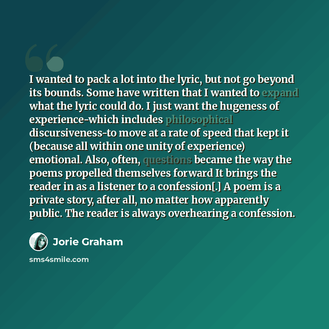 “I wanted to pack a lot into the lyric, but not go beyond its bounds. Some have written that I wanted to expand what the lyric could do. I just want the hugeness of experience-which includes philosophical discursiveness-to move at a rate of speed that kept it (because all within one unity of…” quote by Jorie Graham