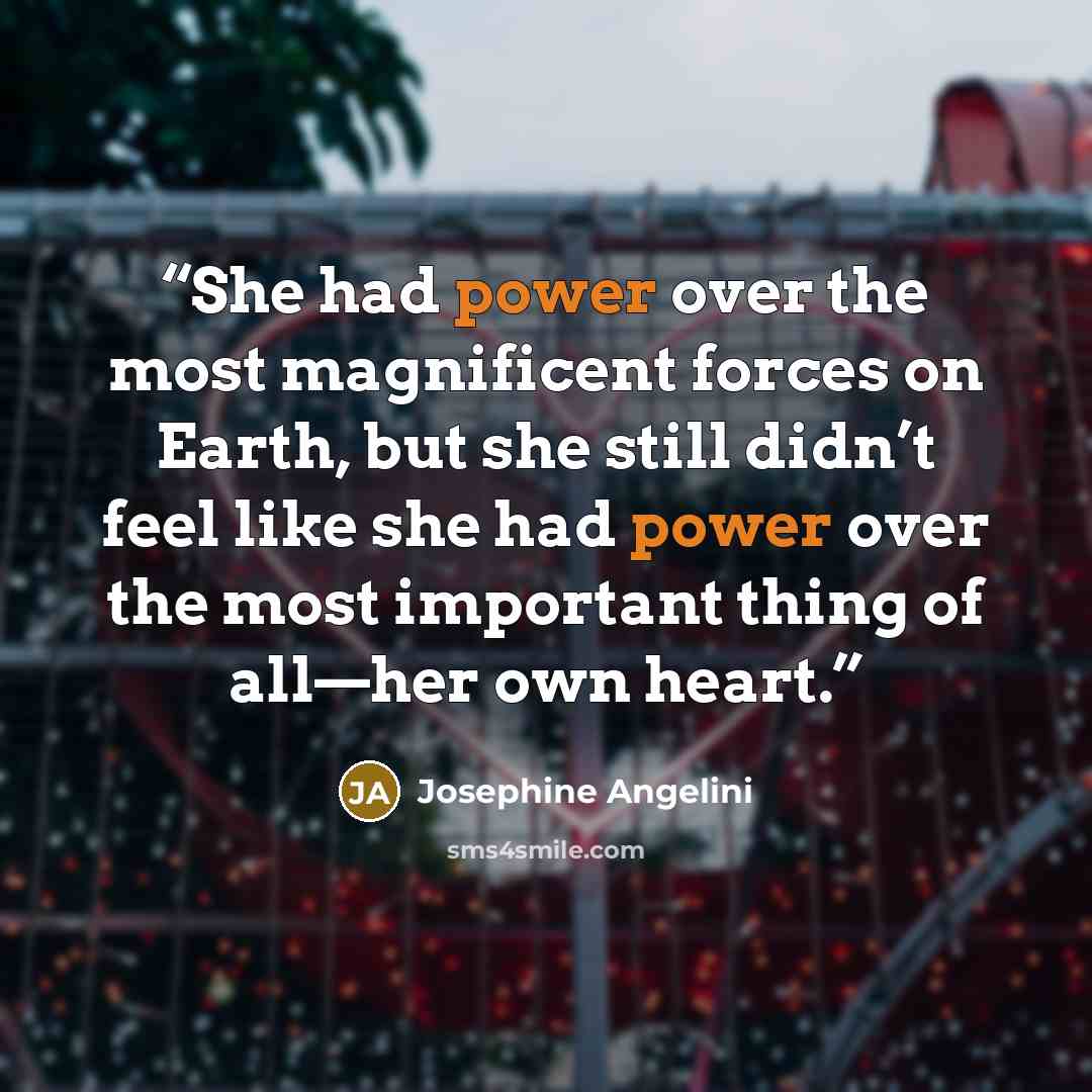 “She had power over the most magnificent forces on Earth, but she still didn’t feel like she had power over the most important thing of all—her own heart.” quote by Josephine Angelini