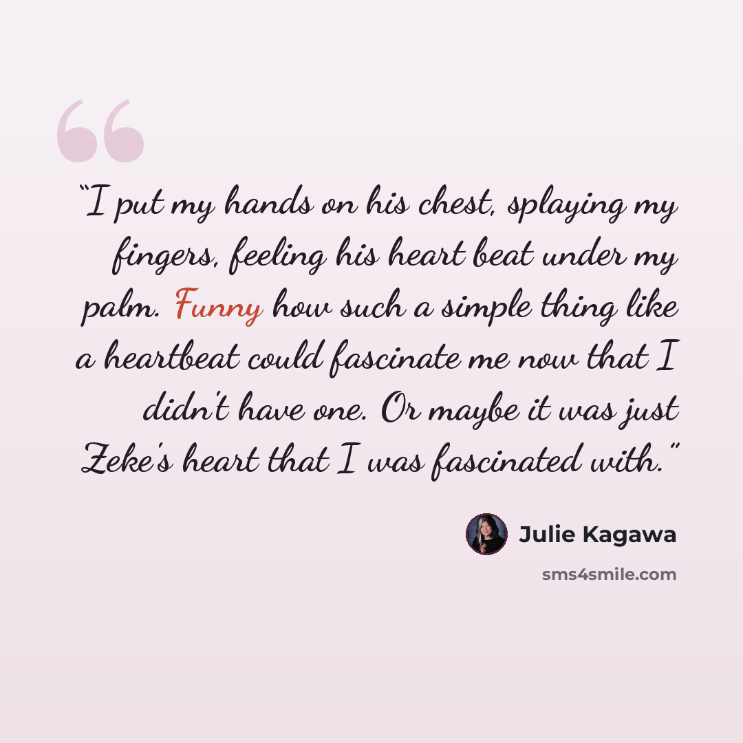 “I put my hands on his chest, splaying my fingers, feeling his heart beat under my palm. Funny how such a simple thing like a heartbeat could fascinate me now that I didn't have one. Or maybe it was just Zeke's heart that I was fascinated with.” quote by Julie Kagawa