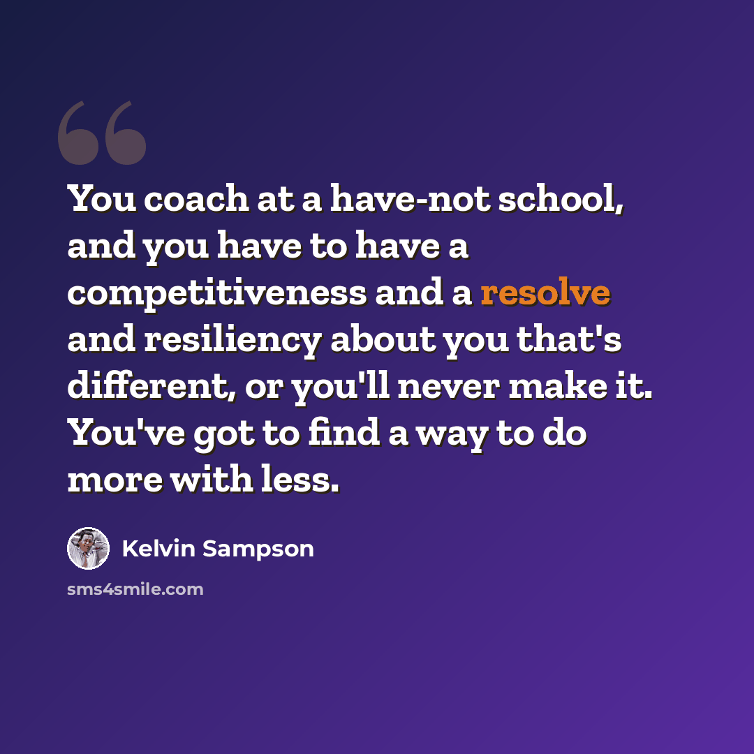 “You coach at a have-not school, and you have to have a competitiveness and a resolve and resiliency about you that's different, or you'll never make it. You've got to find a way to do more with less.” quote by Kelvin Sampson