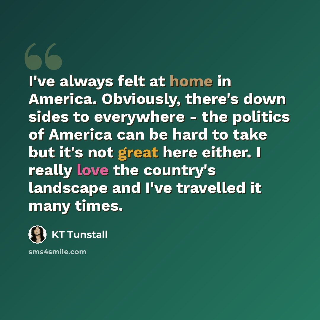 “I've always felt at home in America. Obviously, there's down sides to everywhere - the politics of America can be hard to take but it's not great here either. I really love the country's landscape and I've travelled it many times.” quote by KT Tunstall