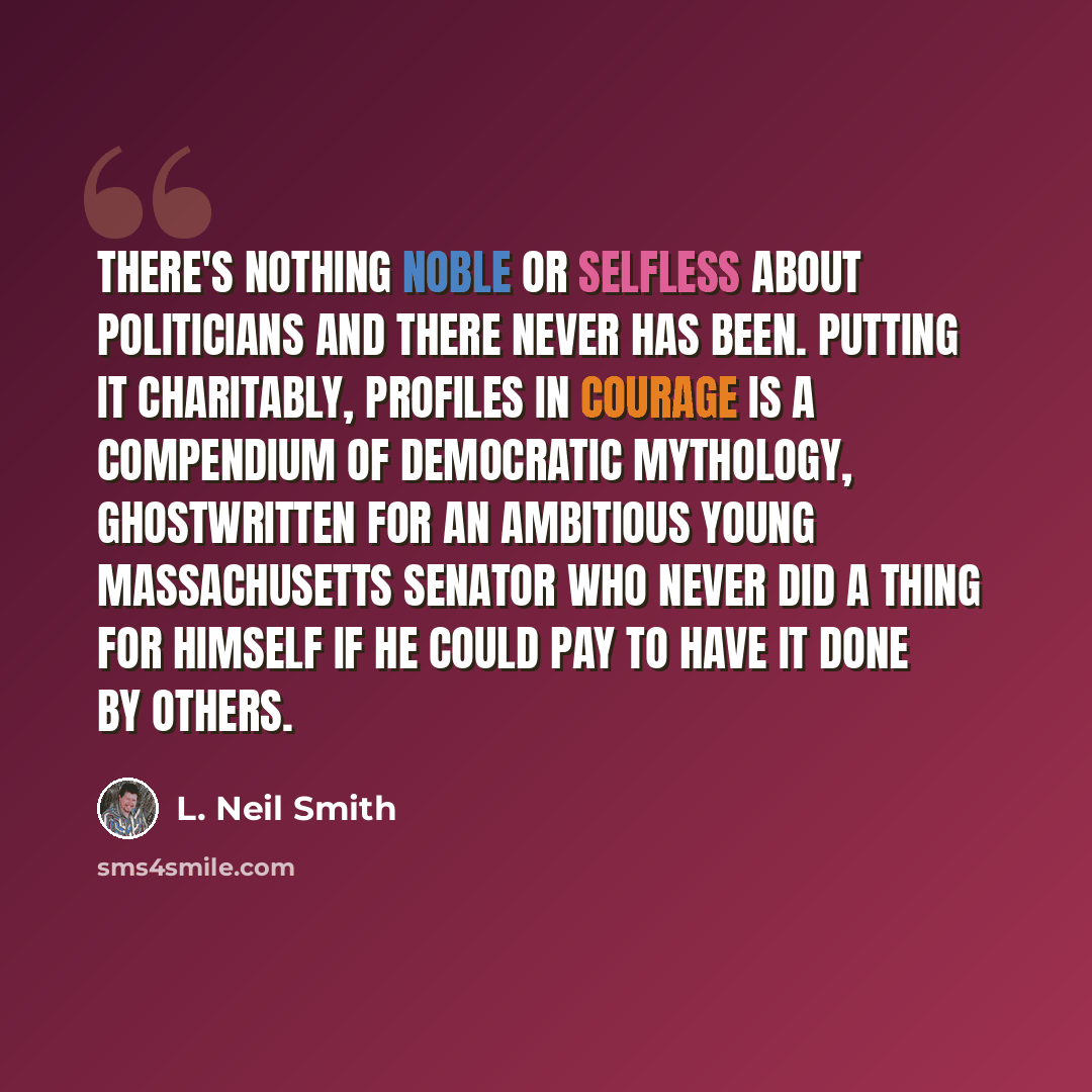 “There's nothing noble or selfless about politicians and there never has been. Putting it charitably, Profiles in Courage is a compendium of Democratic mythology, ghostwritten for an ambitious young Massachusetts Senator who never did a thing for himself if he could pay to have it done by others.” quote by L. Neil Smith