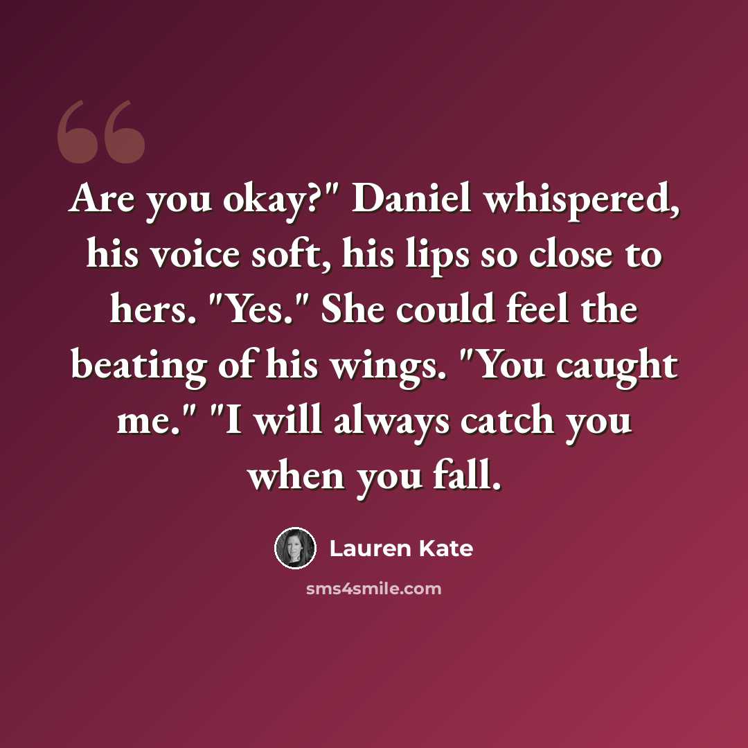“Are you okay?" Daniel whispered, his voice soft, his lips so close to hers. "Yes." She could feel the beating of his wings. "You caught me." "I will always catch you when you fall.” quote by Lauren Kate