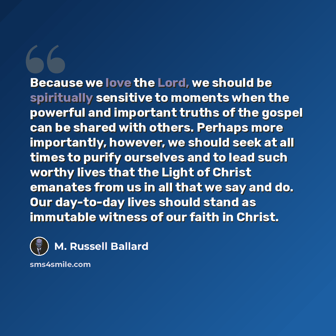 “Because we love the Lord, we should be spiritually sensitive to moments when the powerful and important truths of the gospel can be shared with others. Perhaps more importantly, however, we should seek at all times to purify ourselves and to lead such worthy lives that the Light of Christ emanates…” quote by M. Russell Ballard