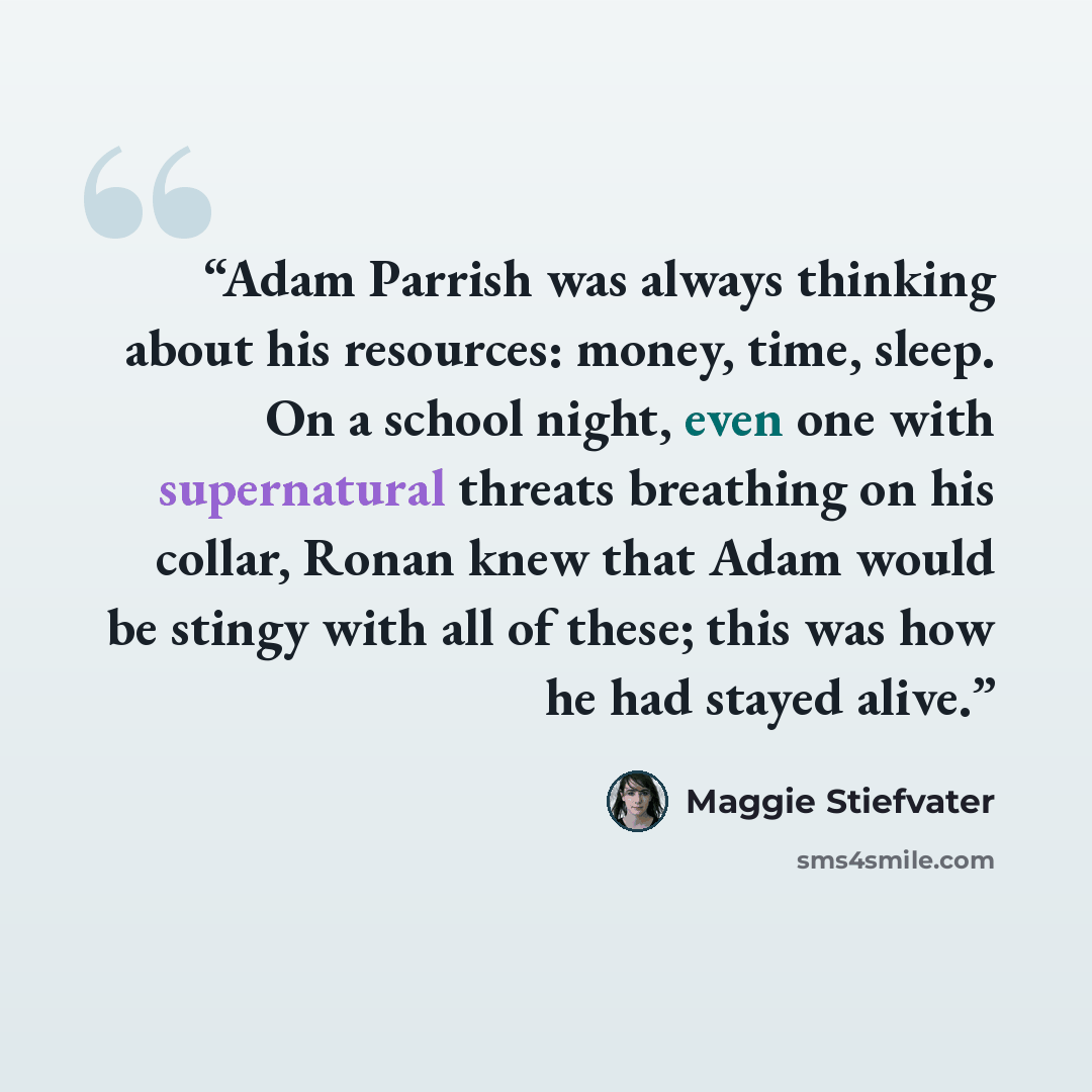 “Adam Parrish was always thinking about his resources: money, time, sleep. On a school night, even one with supernatural threats breathing on his collar, Ronan knew that Adam would be stingy with all of these; this was how he had stayed alive.” quote by Maggie Stiefvater