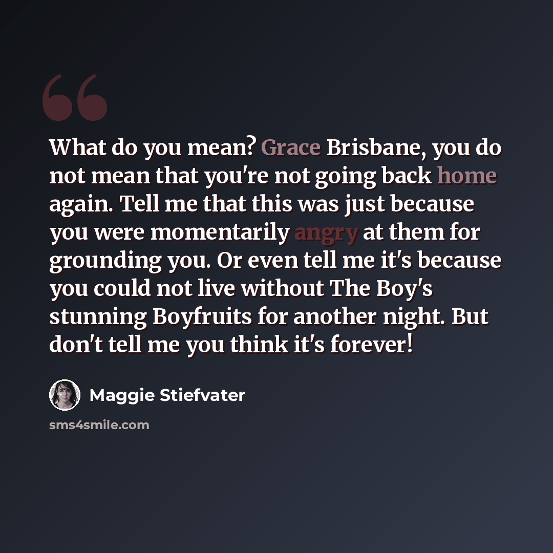 “What do you mean? Grace Brisbane, you do not mean that you're not going back home again. Tell me that this was just because you were momentarily angry at them for grounding you. Or even tell me it's because you could not live without The Boy's stunning Boyfruits for another night. But don't tell…” quote by Maggie Stiefvater