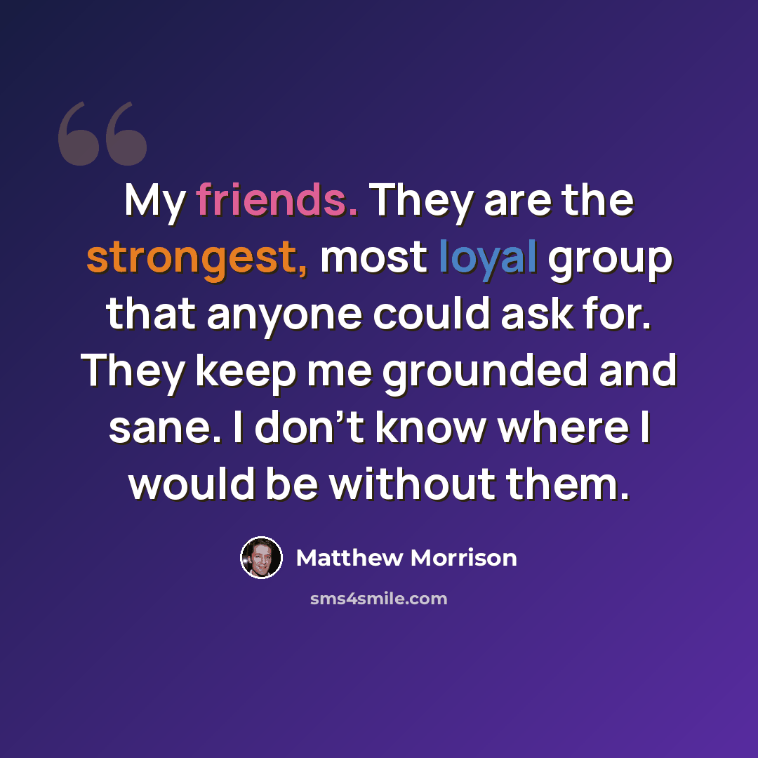 “My friends. They are the strongest, most loyal group that anyone could ask for. They keep me grounded and sane. I don't know where I would be without them.” quote by Matthew Morrison