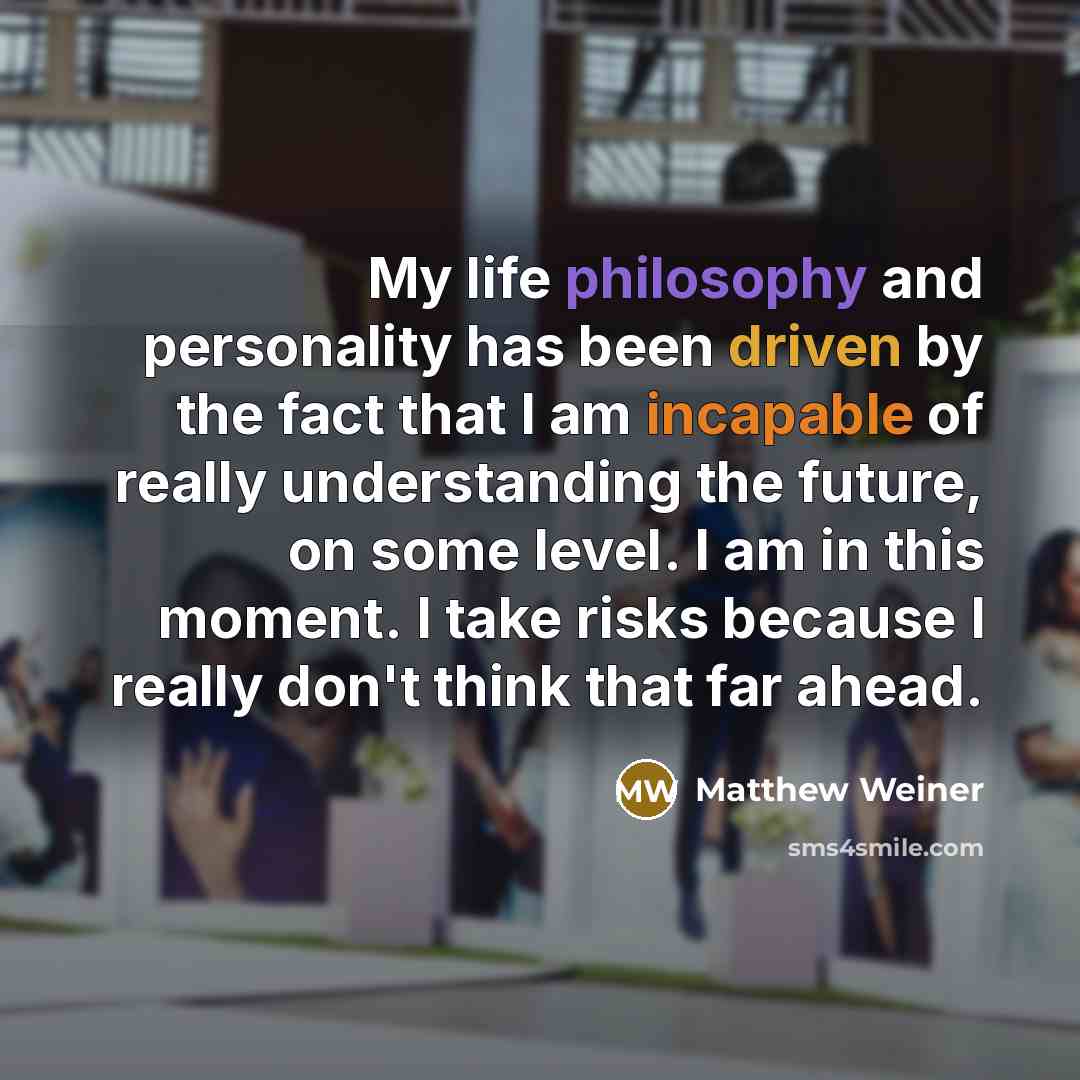 “My life philosophy and personality has been driven by the fact that I am incapable of really understanding the future, on some level. I am in this moment. I take risks because I really don't think that far ahead.” quote by Matthew Weiner